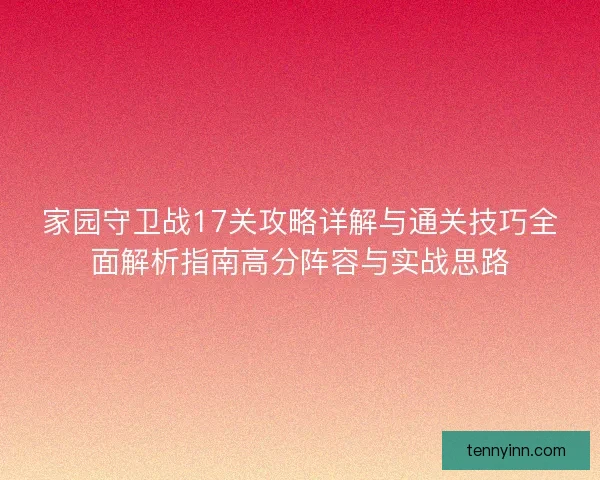 家园守卫战17关攻略详解与通关技巧全面解析指南高分阵容与实战思路 家园守卫战17关攻略详解与通关技巧全面解析指南高分阵容与实战思路