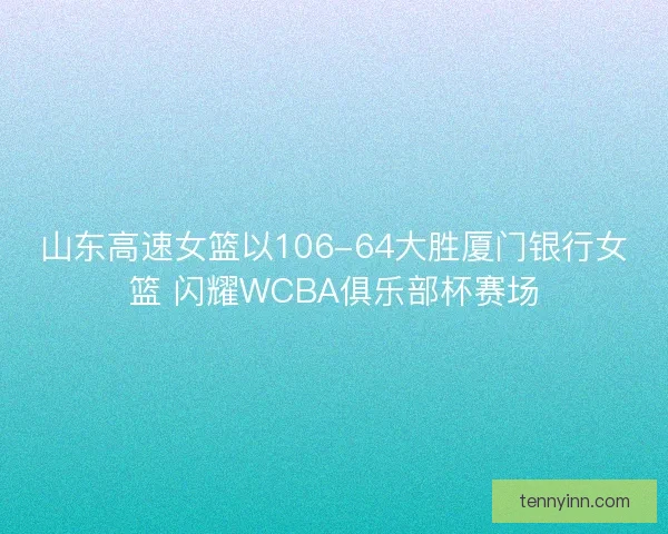 山东高速女篮以106-64大胜厦门银行女篮 闪耀WCBA俱乐部杯赛场