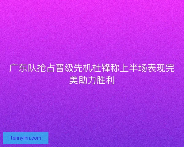广东队抢占晋级先机杜锋称上半场表现完美助力胜利 广东队抢占晋级先机杜锋称上半场表现完美助力胜利