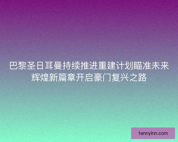 巴黎圣日耳曼持续推进重建计划瞄准未来辉煌新篇章开启豪门复兴之路
