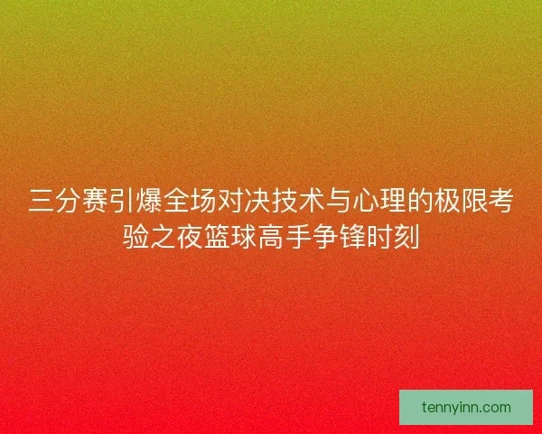 三分赛引爆全场对决技术与心理的极限考验之夜篮球高手争锋时刻