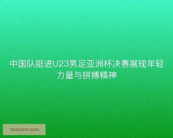中国队挺进U23男足亚洲杯决赛展现年轻力量与拼搏精神