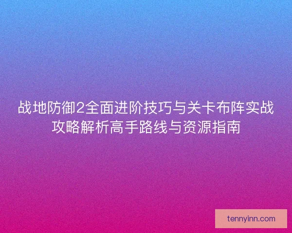 战地防御2全面进阶技巧与关卡布阵实战攻略解析高手路线与资源指南
