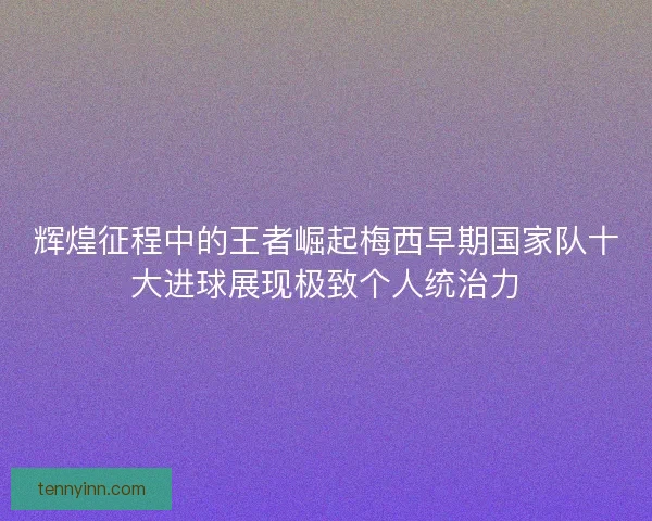 辉煌征程中的王者崛起梅西早期国家队十大进球展现极致个人统治力